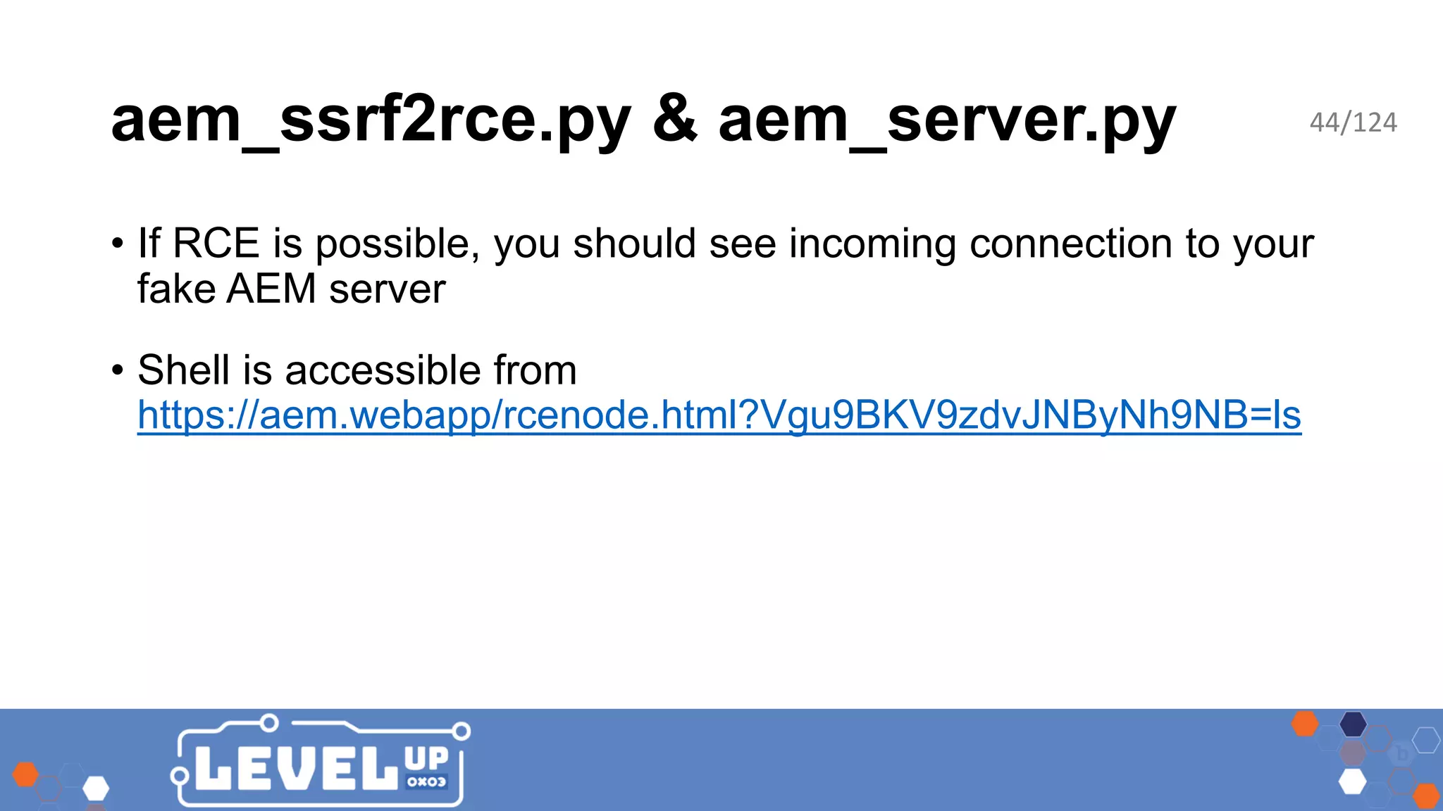 aem_ssrf2rce.py & aem_server.py • If RCE is possible, you should see incoming connection to your fake AEM server • Shell is accessible from https://aem.webapp/rcenode.html?Vgu9BKV9zdvJNByNh9NB=ls 44/124 