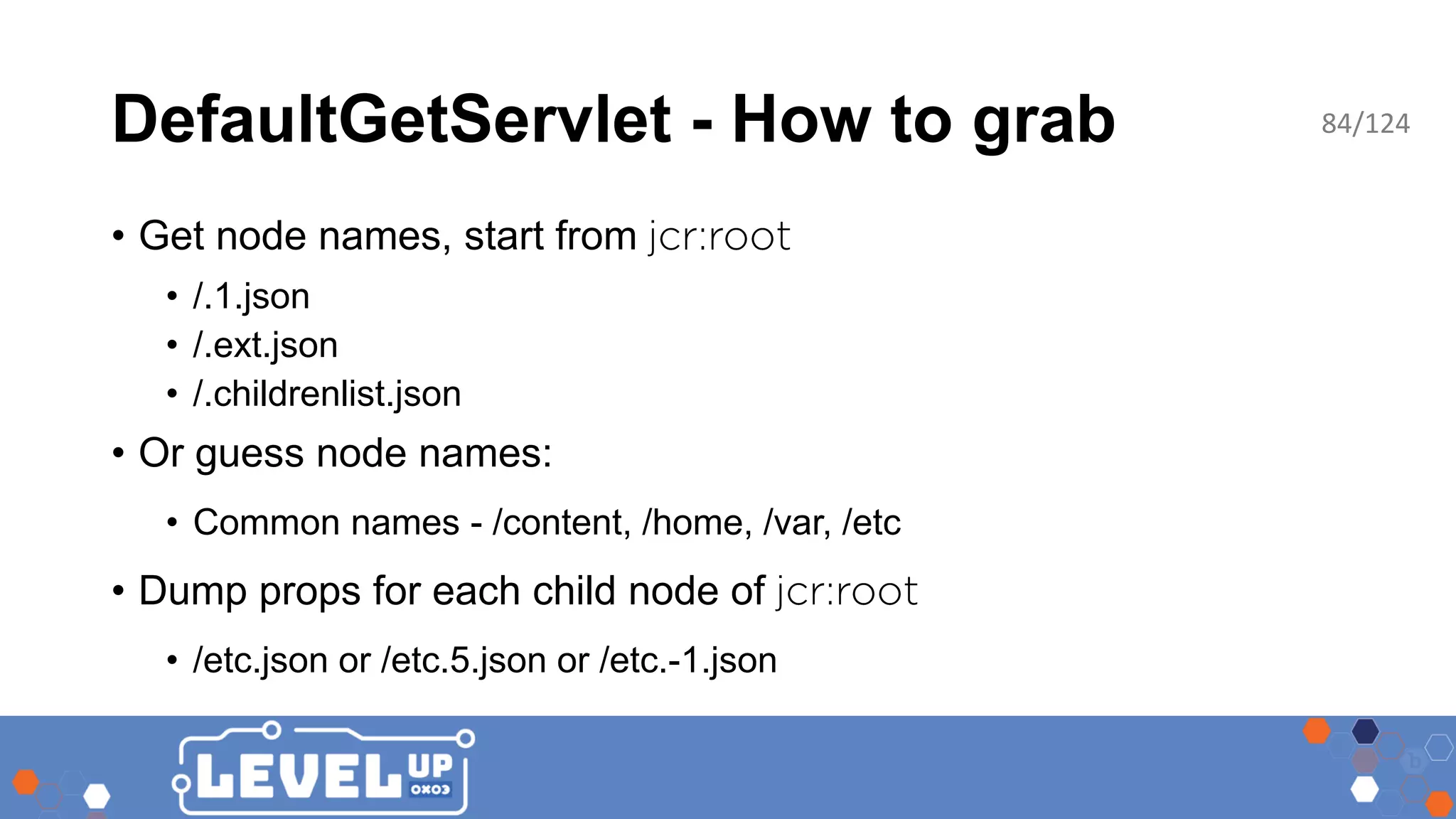 DefaultGetServlet - How to grab • Get node names, start from • /.1.json • /.ext.json • /.childrenlist.json • Or guess node names: • Common names - /content, /home, /var, /etc • Dump props for each child node of • /etc.json or /etc.5.json or /etc.-1.json 84/124 
