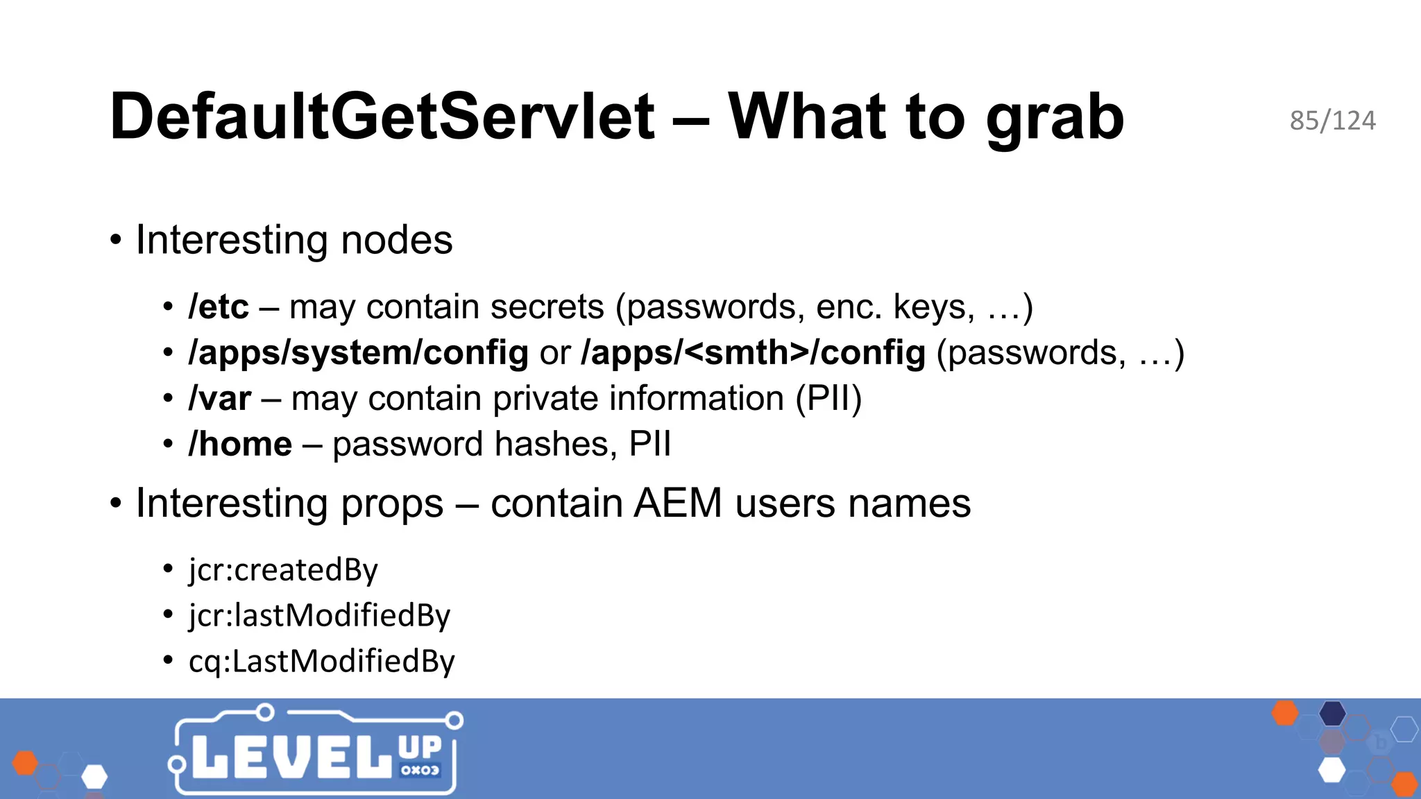 DefaultGetServlet – What to grab • Interesting nodes • /etc – may contain secrets (passwords, enc. keys, …) • /apps/system/config or /apps/<smth>/config (passwords, …) • /var – may contain private information (PII) • /home – password hashes, PII • Interesting props – contain AEM users names • jcr:createdBy • jcr:lastModifiedBy • cq:LastModifiedBy 85/124 