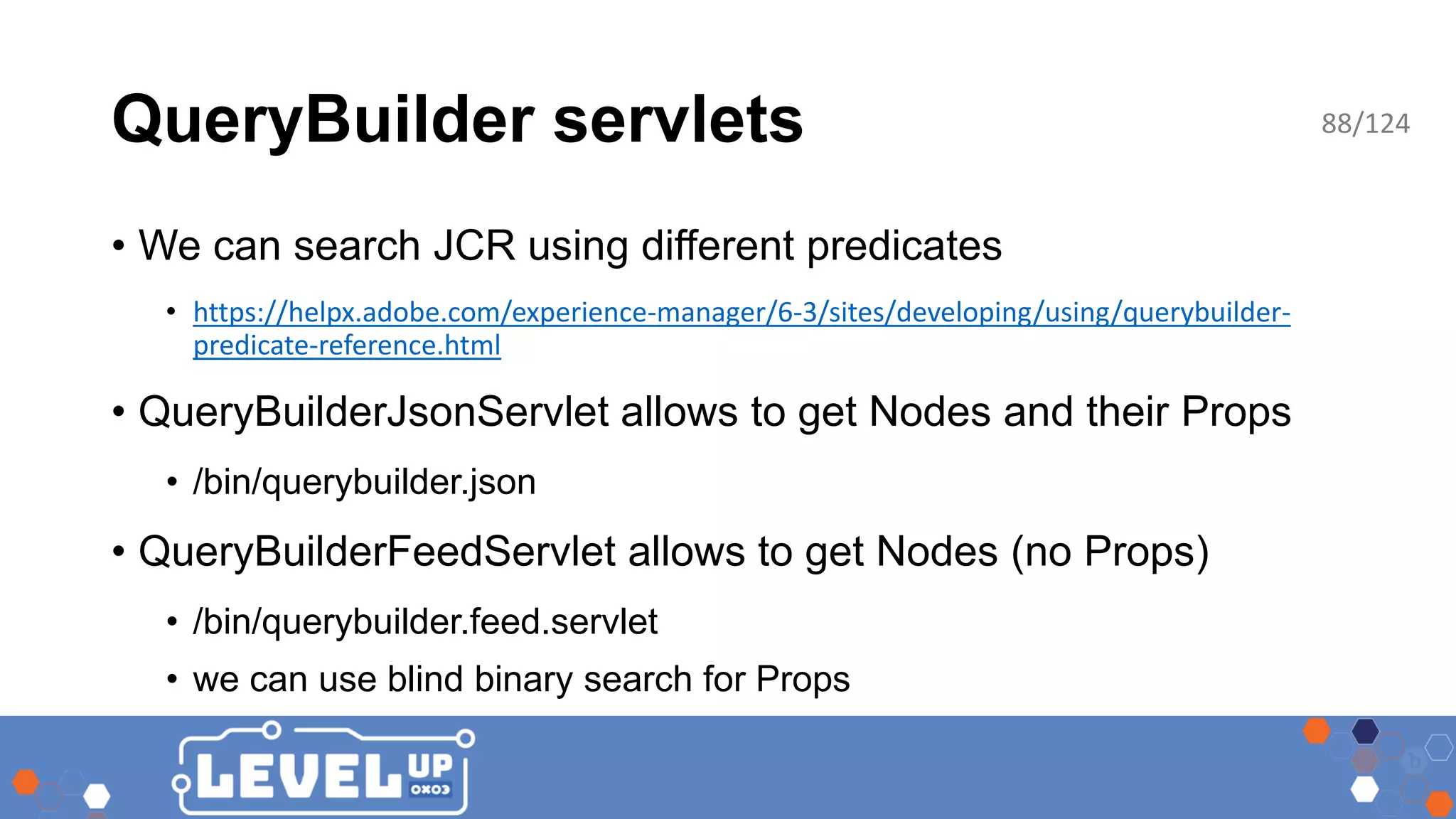 QueryBuilder servlets • We can search JCR using different predicates • https://helpx.adobe.com/experience-manager/6-3/sites/developing/using/querybuilder- predicate-reference.html • QueryBuilderJsonServlet allows to get Nodes and their Props • /bin/querybuilder.json • QueryBuilderFeedServlet allows to get Nodes (no Props) • /bin/querybuilder.feed.servlet • we can use blind binary search for Props 88/124 