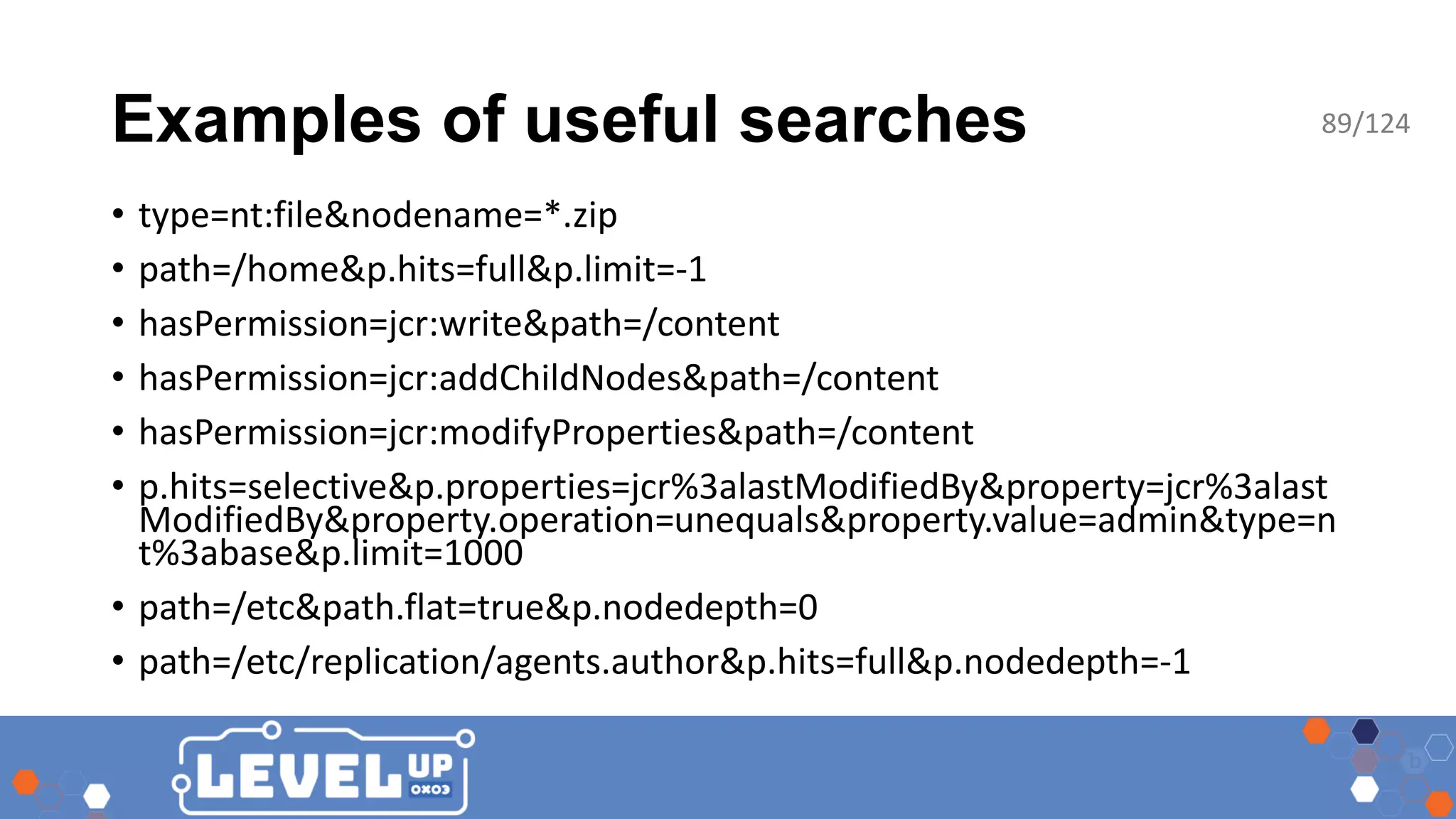 Examples of useful searches • type=nt:file&nodename=*.zip • path=/home&p.hits=full&p.limit=-1 • hasPermission=jcr:write&path=/content • hasPermission=jcr:addChildNodes&path=/content • hasPermission=jcr:modifyProperties&path=/content • p.hits=selective&p.properties=jcr%3alastModifiedBy&property=jcr%3alast ModifiedBy&property.operation=unequals&property.value=admin&type=n t%3abase&p.limit=1000 • path=/etc&path.flat=true&p.nodedepth=0 • path=/etc/replication/agents.author&p.hits=full&p.nodedepth=-1 89/124 