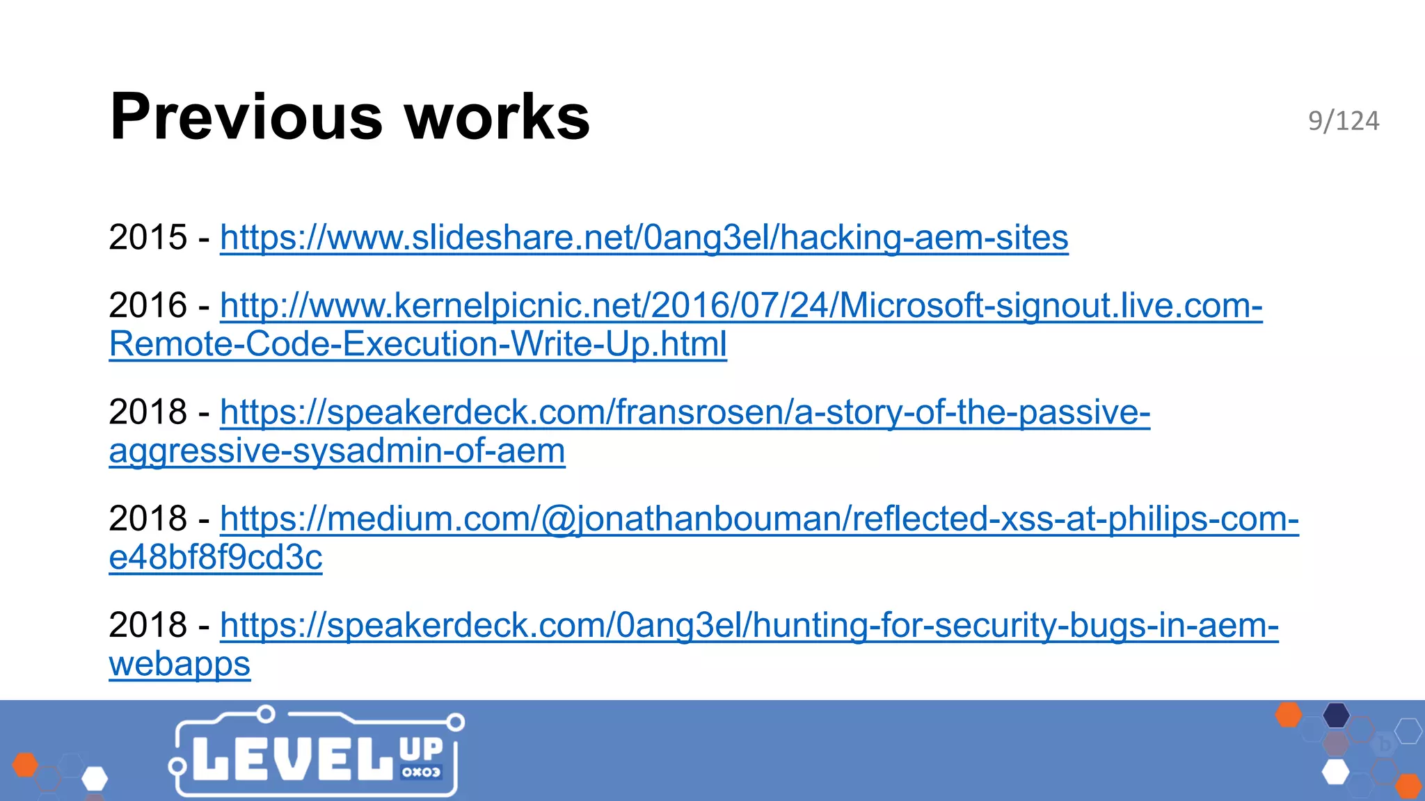 Previous works 2015 - https://www.slideshare.net/0ang3el/hacking-aem-sites 2016 - http://www.kernelpicnic.net/2016/07/24/Microsoft-signout.live.com- Remote-Code-Execution-Write-Up.html 2018 - https://speakerdeck.com/fransrosen/a-story-of-the-passive- aggressive-sysadmin-of-aem 2018 - https://medium.com/@jonathanbouman/reflected-xss-at-philips-com- e48bf8f9cd3c 2018 - https://speakerdeck.com/0ang3el/hunting-for-security-bugs-in-aem- webapps 9/124 