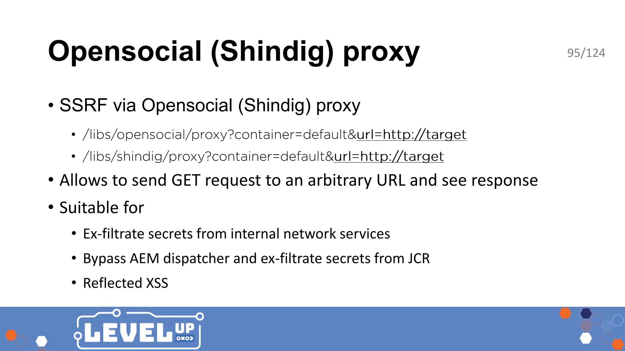 Opensocial (Shindig) proxy • SSRF via Opensocial (Shindig) proxy • • • Allows to send GET request to an arbitrary URL and see response • Suitable for • Ex-filtrate secrets from internal network services • Bypass AEM dispatcher and ex-filtrate secrets from JCR • Reflected XSS 95/124 