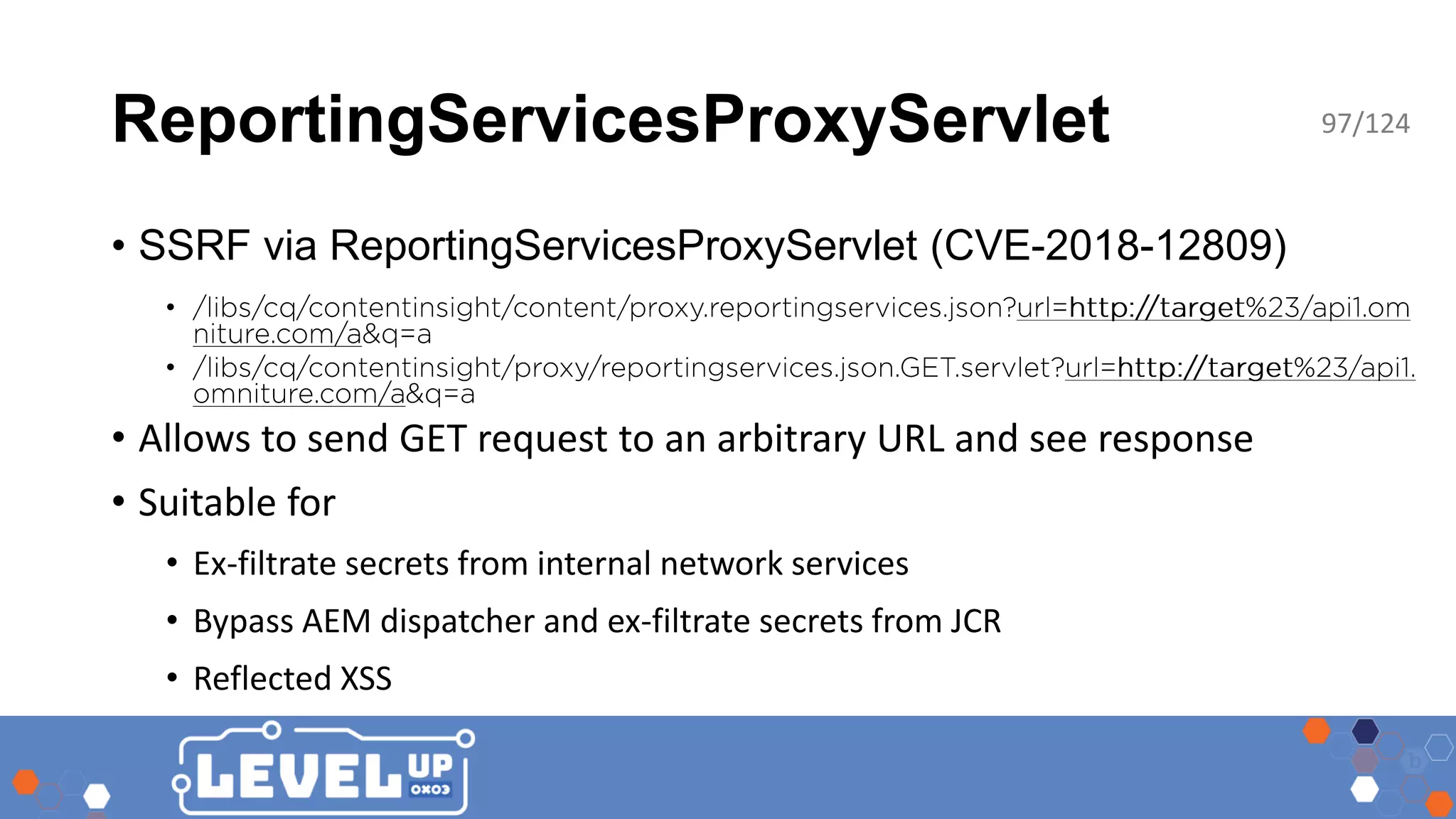 ReportingServicesProxyServlet • SSRF via ReportingServicesProxyServlet (CVE-2018-12809) • • • Allows to send GET request to an arbitrary URL and see response • Suitable for • Ex-filtrate secrets from internal network services • Bypass AEM dispatcher and ex-filtrate secrets from JCR • Reflected XSS 97/124 