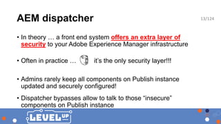 AEM dispatcher
• In theory … a front end system offers an extra layer of
security to your Adobe Experience Manager infrastructure
• Often in practice … it’s the only security layer!!!
• Admins rarely keep all components on Publish instance
updated and securely configured!
• Dispatcher bypasses allow to talk to those “insecure”
components on Publish instance
13/124
 