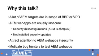 Why this talk?
• A lot of AEM targets are in scope of BBP or VPD
• AEM webapps are usually insecure
• Security misconfigurations (AEM is complex)
• Not installed security updates
• Attract attention to AEM webapps insecurity
• Motivate bug hunters to test AEM webapps
3/124
 