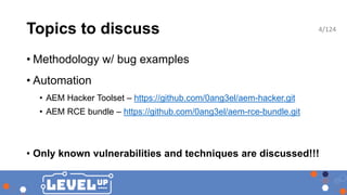 Topics to discuss
• Methodology w/ bug examples
• Automation
• AEM Hacker Toolset – https://github.com/0ang3el/aem-hacker.git
• AEM RCE bundle – https://github.com/0ang3el/aem-rce-bundle.git
• Only known vulnerabilities and techniques are discussed!!!
4/124
 