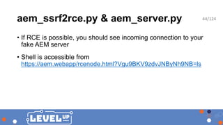 aem_ssrf2rce.py & aem_server.py
• If RCE is possible, you should see incoming connection to your
fake AEM server
• Shell is accessible from
https://aem.webapp/rcenode.html?Vgu9BKV9zdvJNByNh9NB=ls
44/124
 