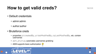 How to get valid creds?
• Default credentials
• admin:admin
• author:author
• Bruteforce creds
• properties , , , etc. contain
usernames
• automates usernames grabbing
• AEM supports basic authorization
56/124
 