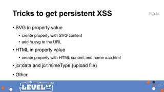 Tricks to get persistent XSS
• SVG in property value
• create property with SVG content
• add /a.svg to the URL
• HTML in property value
• create property with HTML content and name aaa.html
• jcr:data and jcr:mimeType (upload file)
• Other
70/124
 