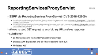 ReportingServicesProxyServlet
• SSRF via ReportingServicesProxyServlet (CVE-2018-12809)
•
•
• Allows to send GET request to an arbitrary URL and see response
• Suitable for
• Ex-filtrate secrets from internal network services
• Bypass AEM dispatcher and ex-filtrate secrets from JCR
• Reflected XSS
97/124
 