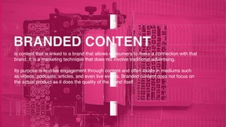 is content that is linked to a brand that allows consumers to make a connection with that
brand. It is a marketing technique that does not involve traditional advertising.
Its purpose is to drive engagement through content and often exists in mediums such
as videos, podcasts, articles, and even live events. Branded content does not focus on
the actual product as it does the quality of the brand itself.
 