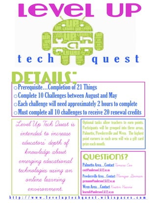  



DETAILS:21 Things
oPrerequisite…Completion of
  oComplete 10 Challenges between August and May
  oEach challenge will need approximately 2 hours to complete
  oMust complete all 10 challenges to receive 20 renewal credits
   Level Up Tech Quest is                   Optional tasks allow teachers to earn points.
                                            Participants will be grouped into three areas,
     intended to increase                   Palmetto, Powdersville and Wren. The highest
                                            point earners in each area will win a gift card
      educators' depth of                   prize each month.
       knowledge about
                                            Questions?
    emerging educational                    Palmetto Area…Contact Tamara Cox
    technologies using an                   coxt@anderson1.k12.sc.us
                                            Powdersville Area…Contact Monique   German
        online learning                     germanm@anderson1.k12.sc.us
                                            Wren Area…Contact Kristen Hearne
         environment.                       hearnek@anderson1.k12.sc.us
h t t p : / / w w w . l e v e l u p t e c h q u e s t . w i k i s p a c e s . c o m
 