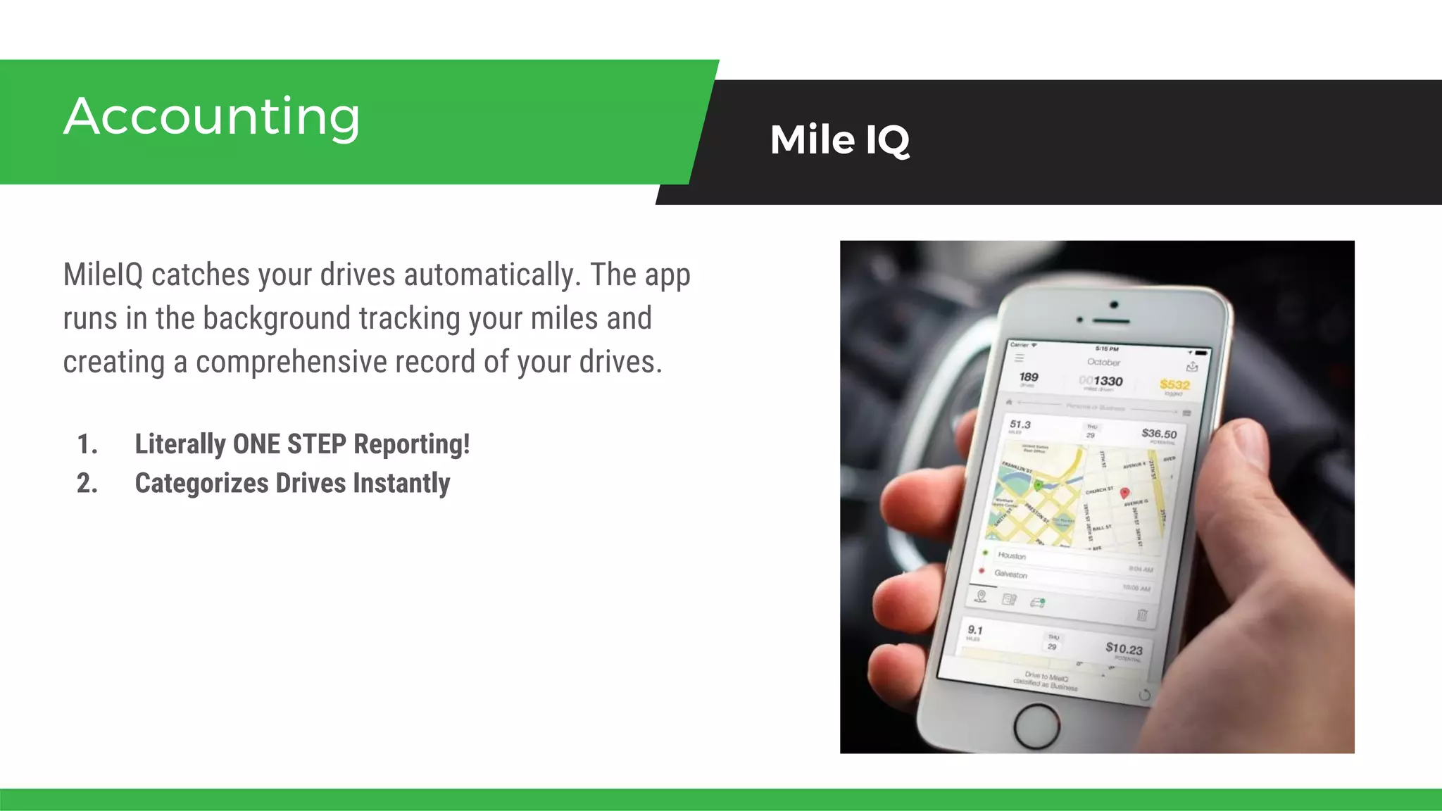 MileIQ catches your drives automatically. The app
runs in the background tracking your miles and
creating a comprehensive record of your drives.
Accounting Mile IQ
1. Literally ONE STEP Reporting!
2. Categorizes Drives Instantly
 