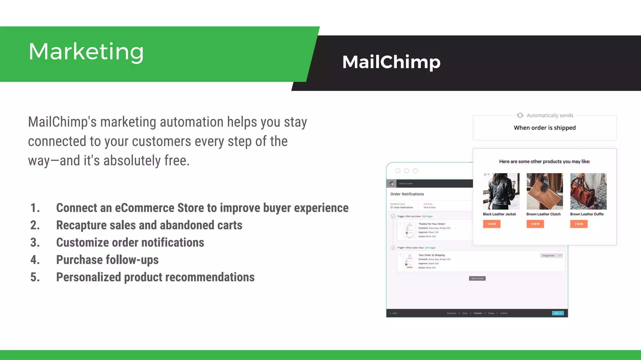 MailChimp's marketing automation helps you stay
connected to your customers every step of the
way—and it's absolutely free.
Marketing MailChimp
1. Connect an eCommerce Store to improve buyer experience
2. Recapture sales and abandoned carts
3. Customize order notifications
4. Purchase follow-ups
5. Personalized product recommendations
 
