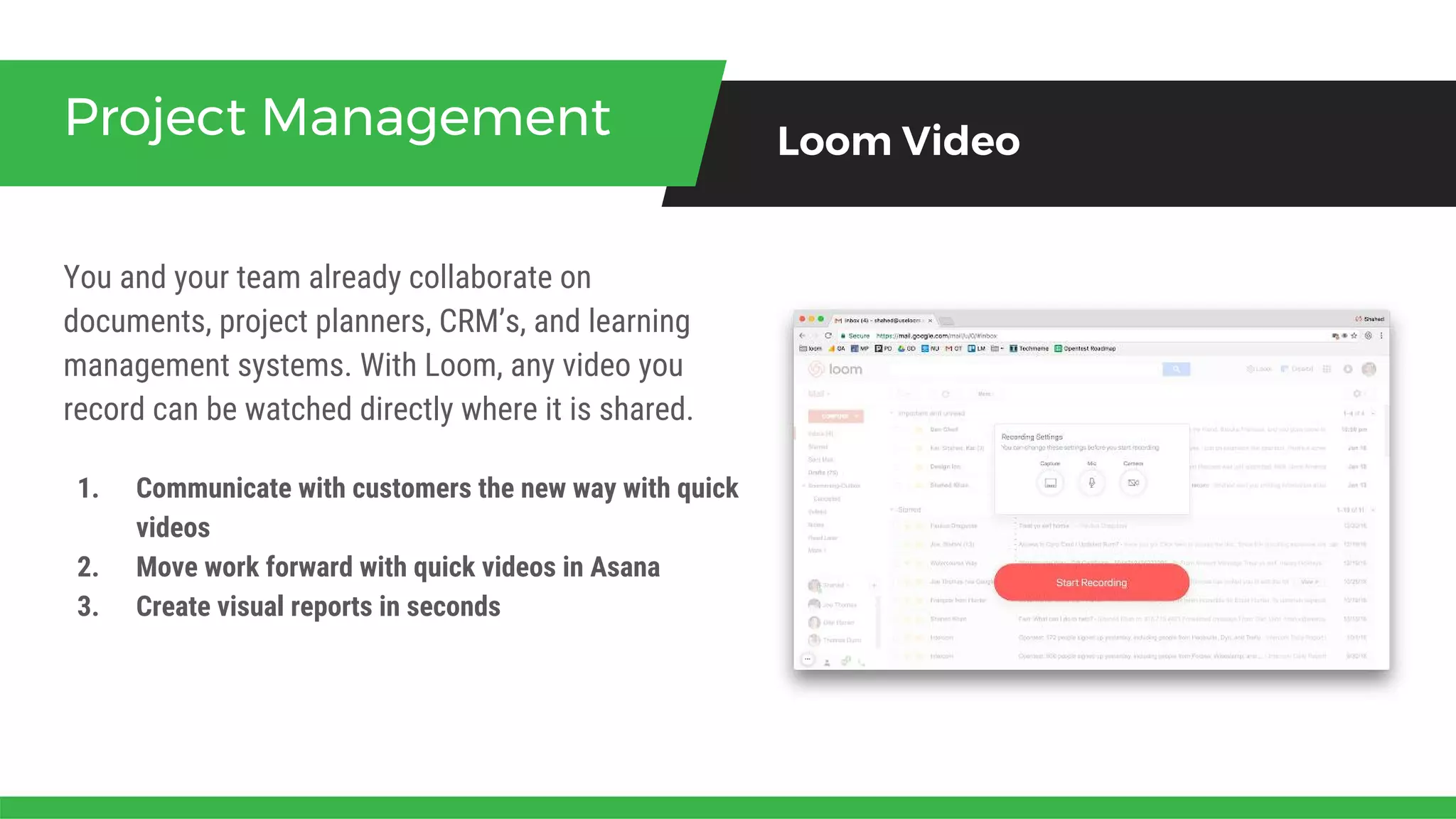 You and your team already collaborate on
documents, project planners, CRM’s, and learning
management systems. With Loom, any video you
record can be watched directly where it is shared.
Project Management Loom Video
1. Communicate with customers the new way with quick
videos
2. Move work forward with quick videos in Asana
3. Create visual reports in seconds
 