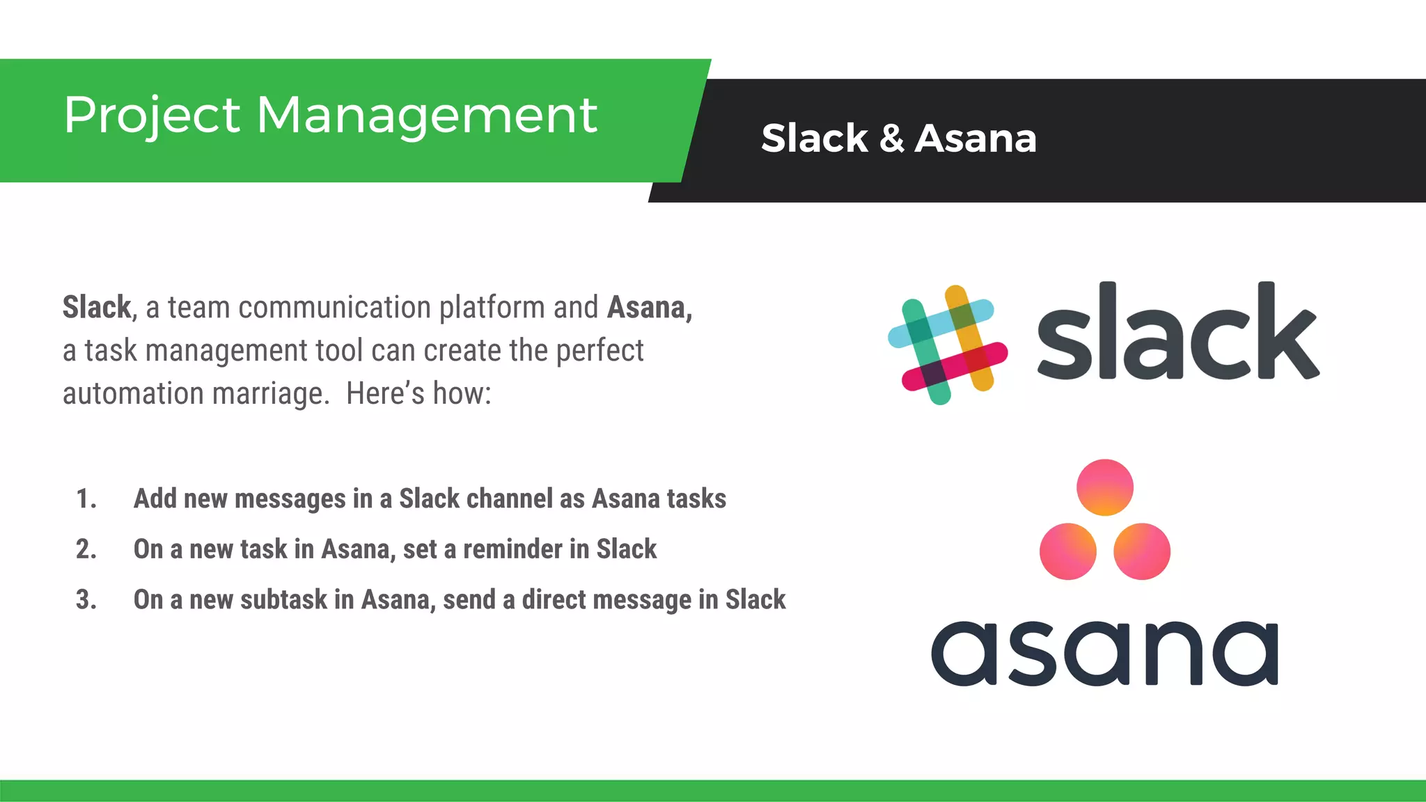Slack, a team communication platform and Asana,
a task management tool can create the perfect
automation marriage. Here’s how:
Project Management Slack & Asana
1. Add new messages in a Slack channel as Asana tasks
2. On a new task in Asana, set a reminder in Slack
3. On a new subtask in Asana, send a direct message in Slack
 