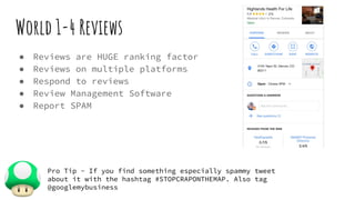 World 1-4 Reviews
● Reviews are HUGE ranking factor
● Reviews on multiple platforms
● Respond to reviews
● Review Management Software
● Report SPAM
Pro Tip - If you find something especially spammy tweet
about it with the hashtag #STOPCRAPONTHEMAP. Also tag
@googlemybusiness
 