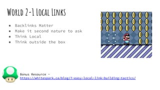 World 2-1 Local Links
● Backlinks Matter
● Make it second nature to ask
● Think Local
● Think outside the box
Bonus Resource -
https://whitespark.ca/blog/7-easy-local-link-building-tactics/
 