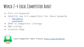 World 2-4 Local Competitor Audit
● Pick 3-5 keywords
● Identify top 3-5 competitors for those keywords
○ MobileMoxie
○ LocalFalcon
● SPAM in Competitor Listings
● GMB Listing
● Location Page
Local Competitor Audit Process https://goo.gl/NYk2d3
 