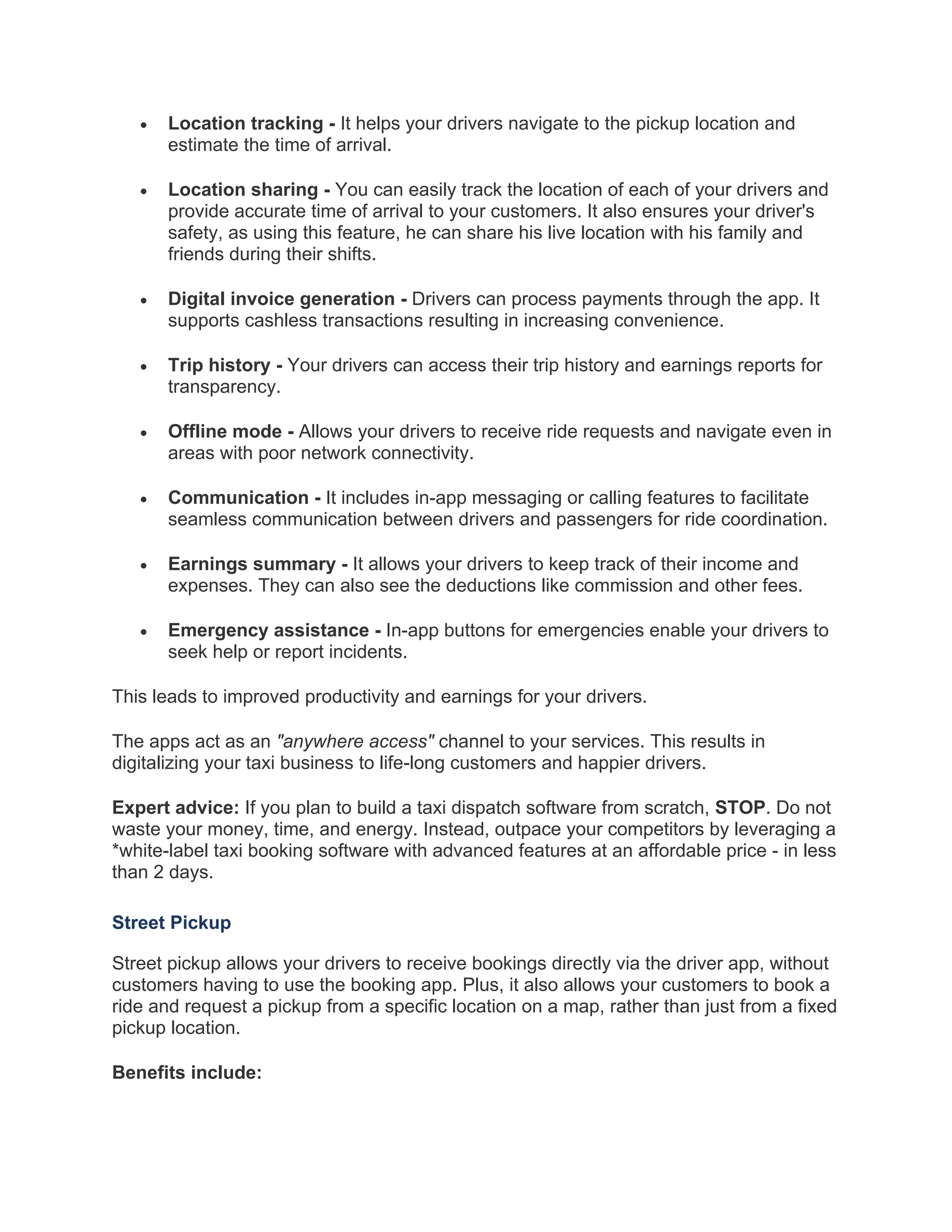 • Location tracking - It helps your drivers navigate to the pickup location and
estimate the time of arrival.
• Location sharing - You can easily track the location of each of your drivers and
provide accurate time of arrival to your customers. It also ensures your driver's
safety, as using this feature, he can share his live location with his family and
friends during their shifts.
• Digital invoice generation - Drivers can process payments through the app. It
supports cashless transactions resulting in increasing convenience.
• Trip history - Your drivers can access their trip history and earnings reports for
transparency.
• Offline mode - Allows your drivers to receive ride requests and navigate even in
areas with poor network connectivity.
• Communication - It includes in-app messaging or calling features to facilitate
seamless communication between drivers and passengers for ride coordination.
• Earnings summary - It allows your drivers to keep track of their income and
expenses. They can also see the deductions like commission and other fees.
• Emergency assistance - In-app buttons for emergencies enable your drivers to
seek help or report incidents.
This leads to improved productivity and earnings for your drivers.
The apps act as an "anywhere access" channel to your services. This results in
digitalizing your taxi business to life-long customers and happier drivers.
Expert advice: If you plan to build a taxi dispatch software from scratch, STOP. Do not
waste your money, time, and energy. Instead, outpace your competitors by leveraging a
*white-label taxi booking software with advanced features at an affordable price - in less
than 2 days.
Street Pickup
Street pickup allows your drivers to receive bookings directly via the driver app, without
customers having to use the booking app. Plus, it also allows your customers to book a
ride and request a pickup from a specific location on a map, rather than just from a fixed
pickup location.
Benefits include:
 