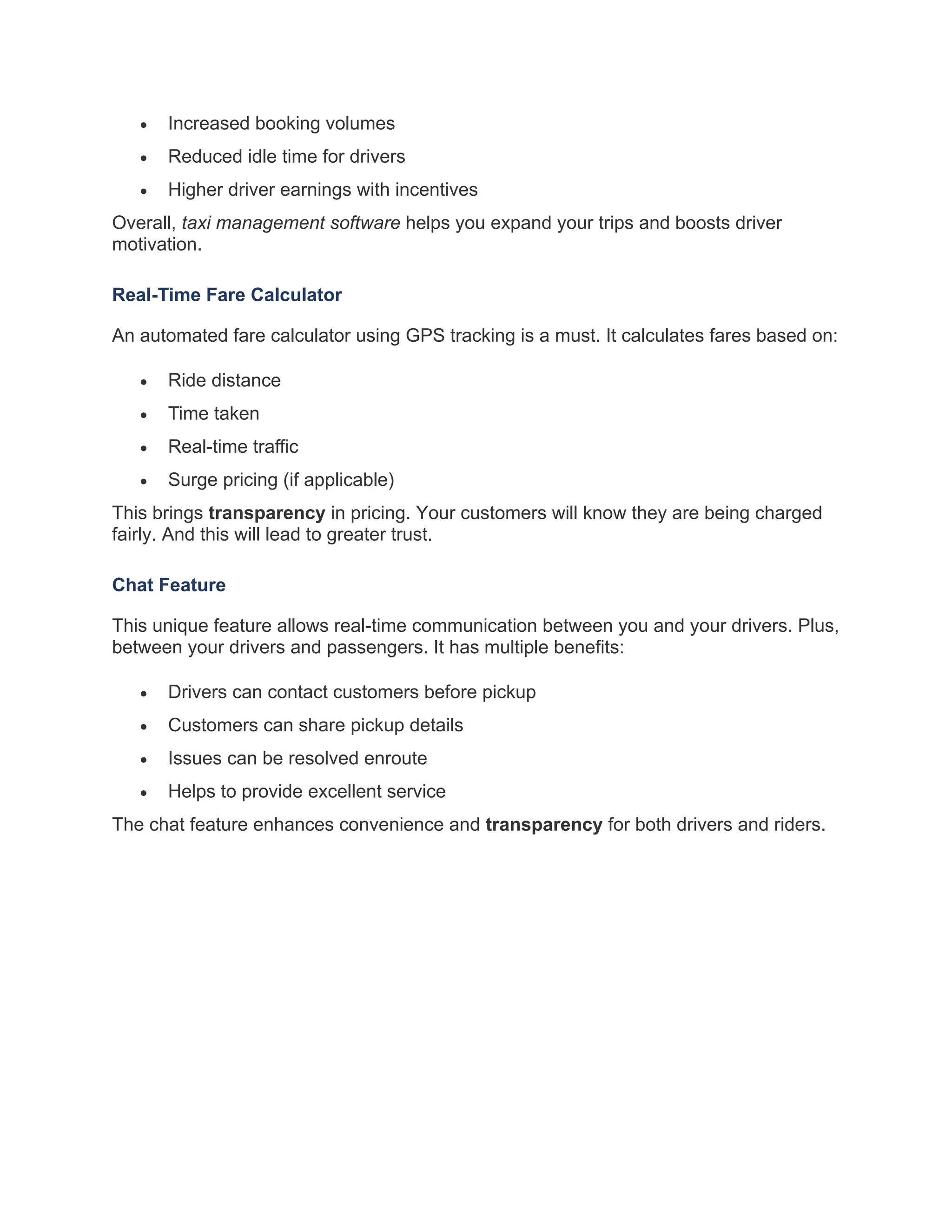 • Increased booking volumes
• Reduced idle time for drivers
• Higher driver earnings with incentives
Overall, taxi management software helps you expand your trips and boosts driver
motivation.
Real-Time Fare Calculator
An automated fare calculator using GPS tracking is a must. It calculates fares based on:
• Ride distance
• Time taken
• Real-time traffic
• Surge pricing (if applicable)
This brings transparency in pricing. Your customers will know they are being charged
fairly. And this will lead to greater trust.
Chat Feature
This unique feature allows real-time communication between you and your drivers. Plus,
between your drivers and passengers. It has multiple benefits:
• Drivers can contact customers before pickup
• Customers can share pickup details
• Issues can be resolved enroute
• Helps to provide excellent service
The chat feature enhances convenience and transparency for both drivers and riders.
 