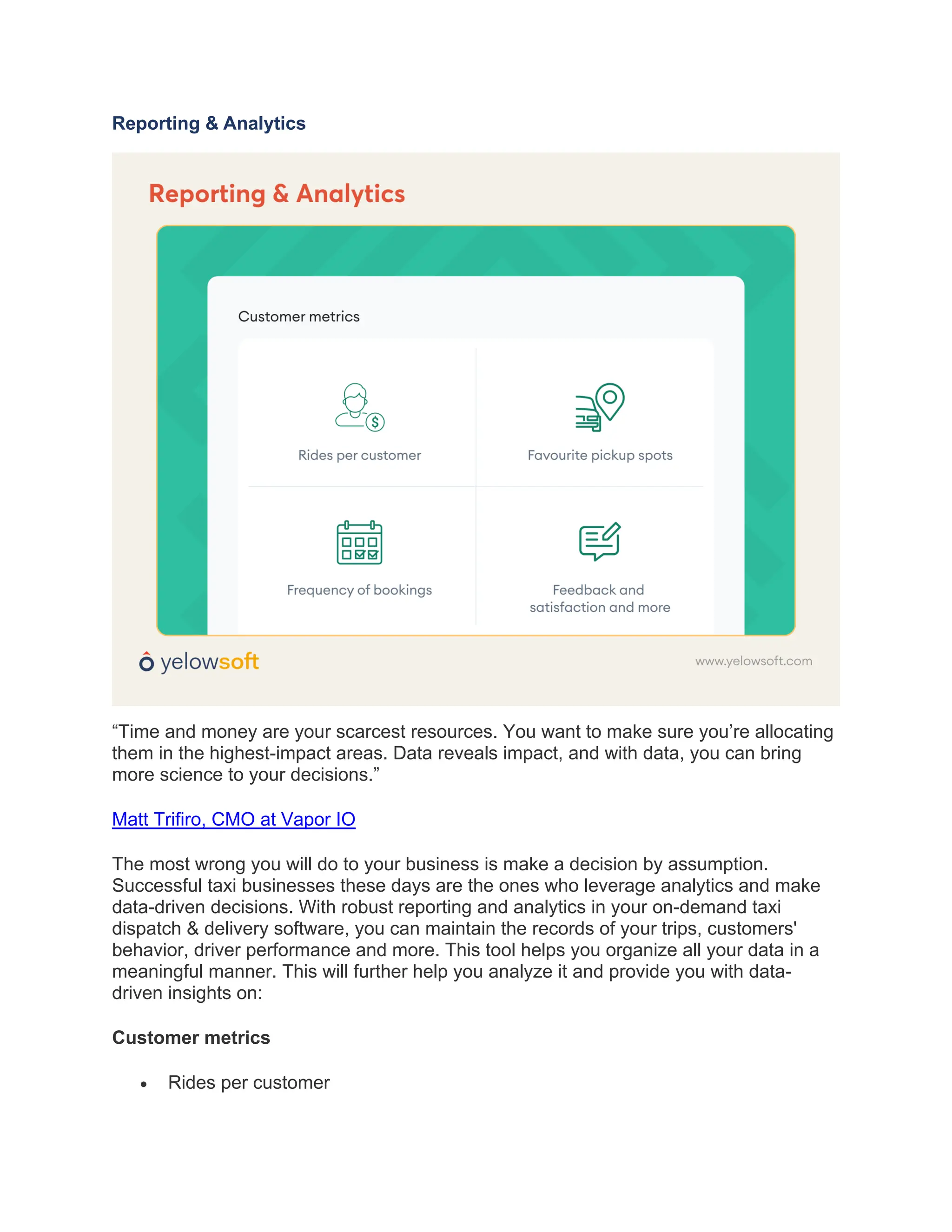 Reporting & Analytics
“Time and money are your scarcest resources. You want to make sure you’re allocating
them in the highest-impact areas. Data reveals impact, and with data, you can bring
more science to your decisions.”
Matt Trifiro, CMO at Vapor IO
The most wrong you will do to your business is make a decision by assumption.
Successful taxi businesses these days are the ones who leverage analytics and make
data-driven decisions. With robust reporting and analytics in your on-demand taxi
dispatch & delivery software, you can maintain the records of your trips, customers'
behavior, driver performance and more. This tool helps you organize all your data in a
meaningful manner. This will further help you analyze it and provide you with data-
driven insights on:
Customer metrics
• Rides per customer
 