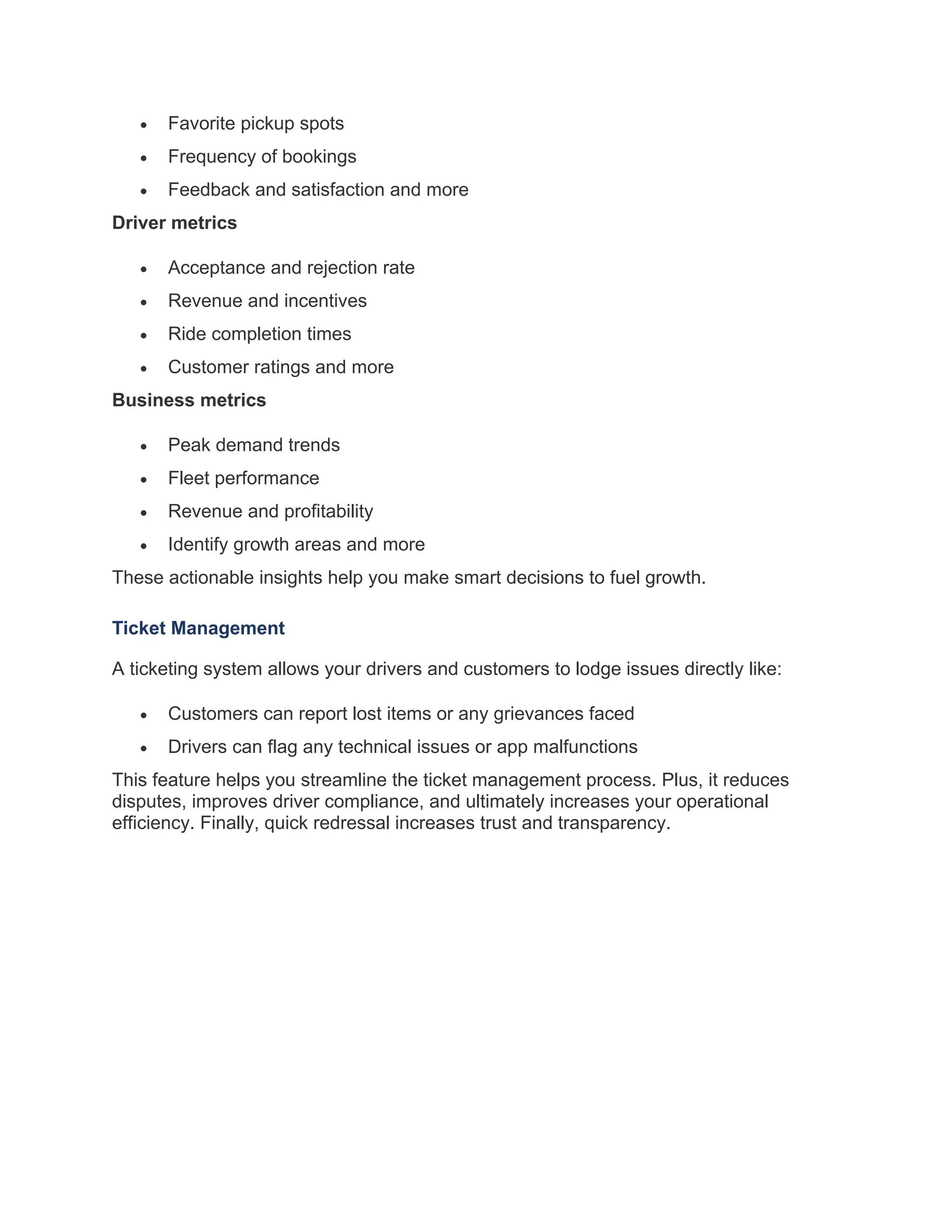 • Favorite pickup spots
• Frequency of bookings
• Feedback and satisfaction and more
Driver metrics
• Acceptance and rejection rate
• Revenue and incentives
• Ride completion times
• Customer ratings and more
Business metrics
• Peak demand trends
• Fleet performance
• Revenue and profitability
• Identify growth areas and more
These actionable insights help you make smart decisions to fuel growth.
Ticket Management
A ticketing system allows your drivers and customers to lodge issues directly like:
• Customers can report lost items or any grievances faced
• Drivers can flag any technical issues or app malfunctions
This feature helps you streamline the ticket management process. Plus, it reduces
disputes, improves driver compliance, and ultimately increases your operational
efficiency. Finally, quick redressal increases trust and transparency.
 