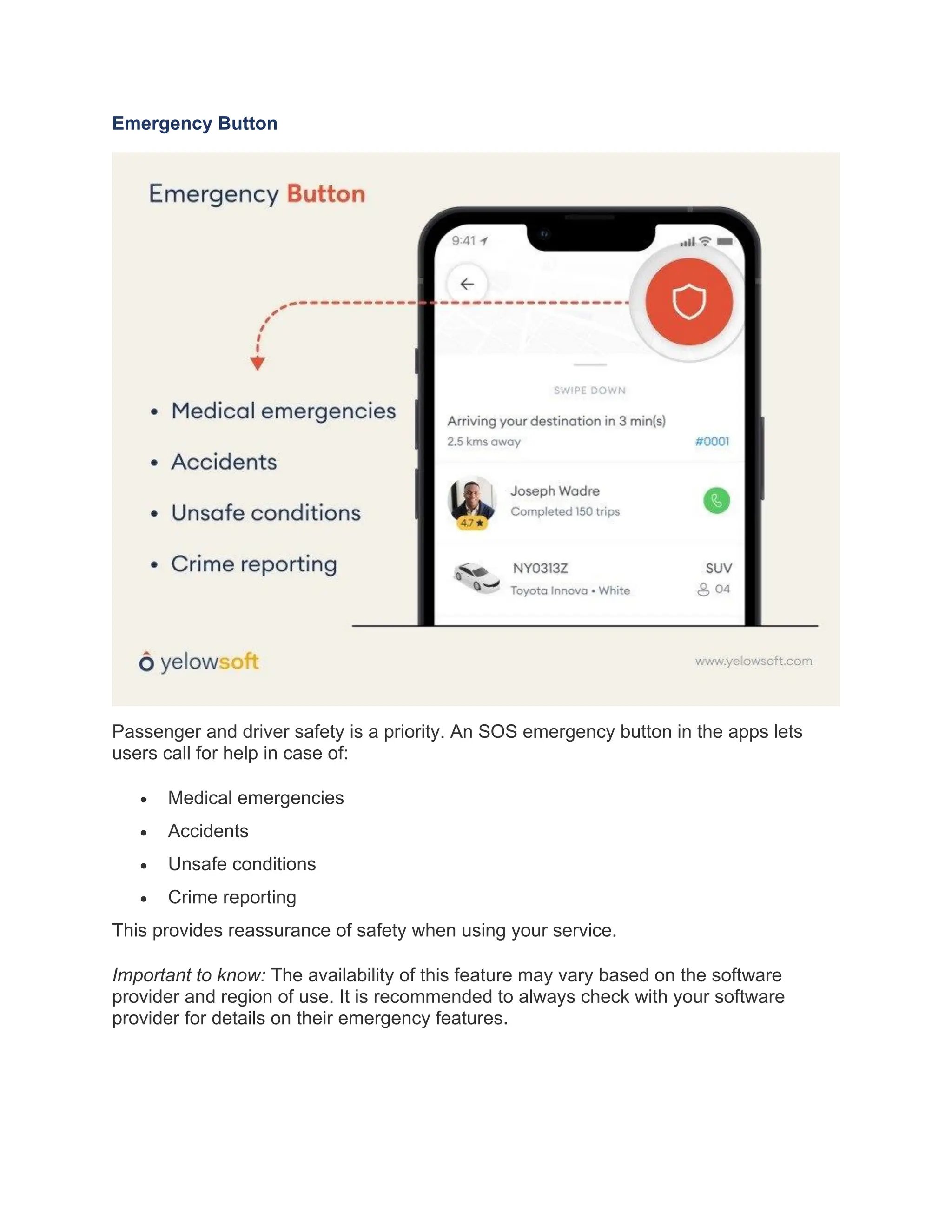 Emergency Button
Passenger and driver safety is a priority. An SOS emergency button in the apps lets
users call for help in case of:
• Medical emergencies
• Accidents
• Unsafe conditions
• Crime reporting
This provides reassurance of safety when using your service.
Important to know: The availability of this feature may vary based on the software
provider and region of use. It is recommended to always check with your software
provider for details on their emergency features.
 