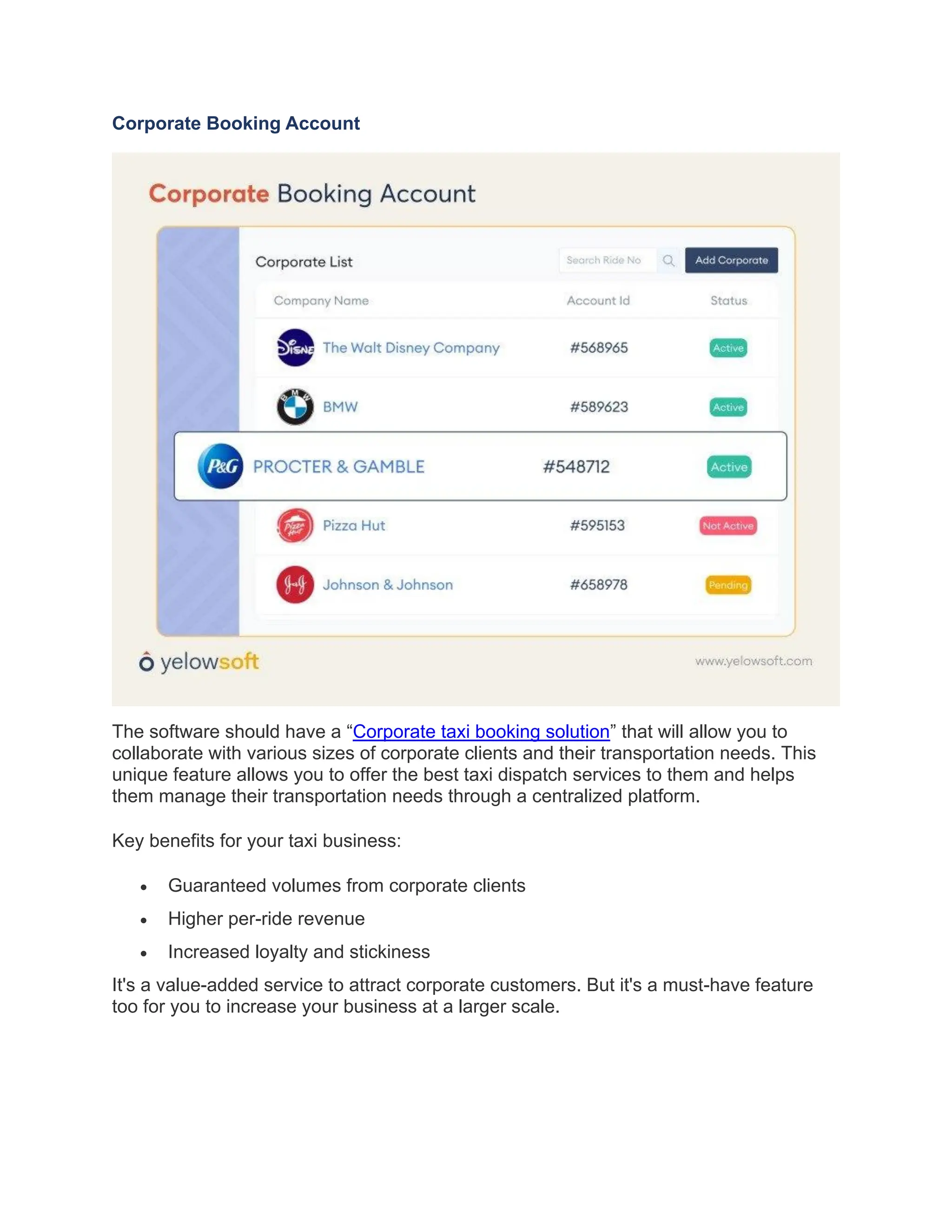Corporate Booking Account
The software should have a “Corporate taxi booking solution” that will allow you to
collaborate with various sizes of corporate clients and their transportation needs. This
unique feature allows you to offer the best taxi dispatch services to them and helps
them manage their transportation needs through a centralized platform.
Key benefits for your taxi business:
• Guaranteed volumes from corporate clients
• Higher per-ride revenue
• Increased loyalty and stickiness
It's a value-added service to attract corporate customers. But it's a must-have feature
too for you to increase your business at a larger scale.
 