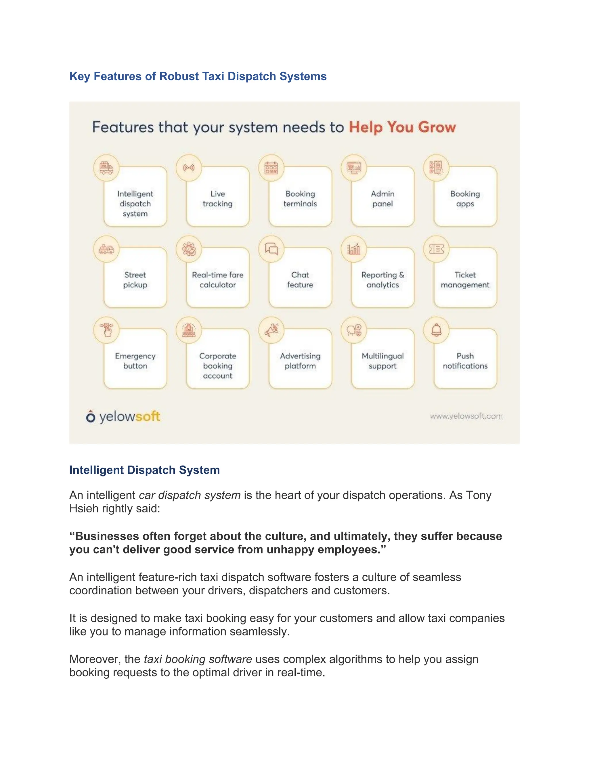 Key Features of Robust Taxi Dispatch Systems
Intelligent Dispatch System
An intelligent car dispatch system is the heart of your dispatch operations. As Tony
Hsieh rightly said:
“Businesses often forget about the culture, and ultimately, they suffer because
you can't deliver good service from unhappy employees.”
An intelligent feature-rich taxi dispatch software fosters a culture of seamless
coordination between your drivers, dispatchers and customers.
It is designed to make taxi booking easy for your customers and allow taxi companies
like you to manage information seamlessly.
Moreover, the taxi booking software uses complex algorithms to help you assign
booking requests to the optimal driver in real-time.
 
