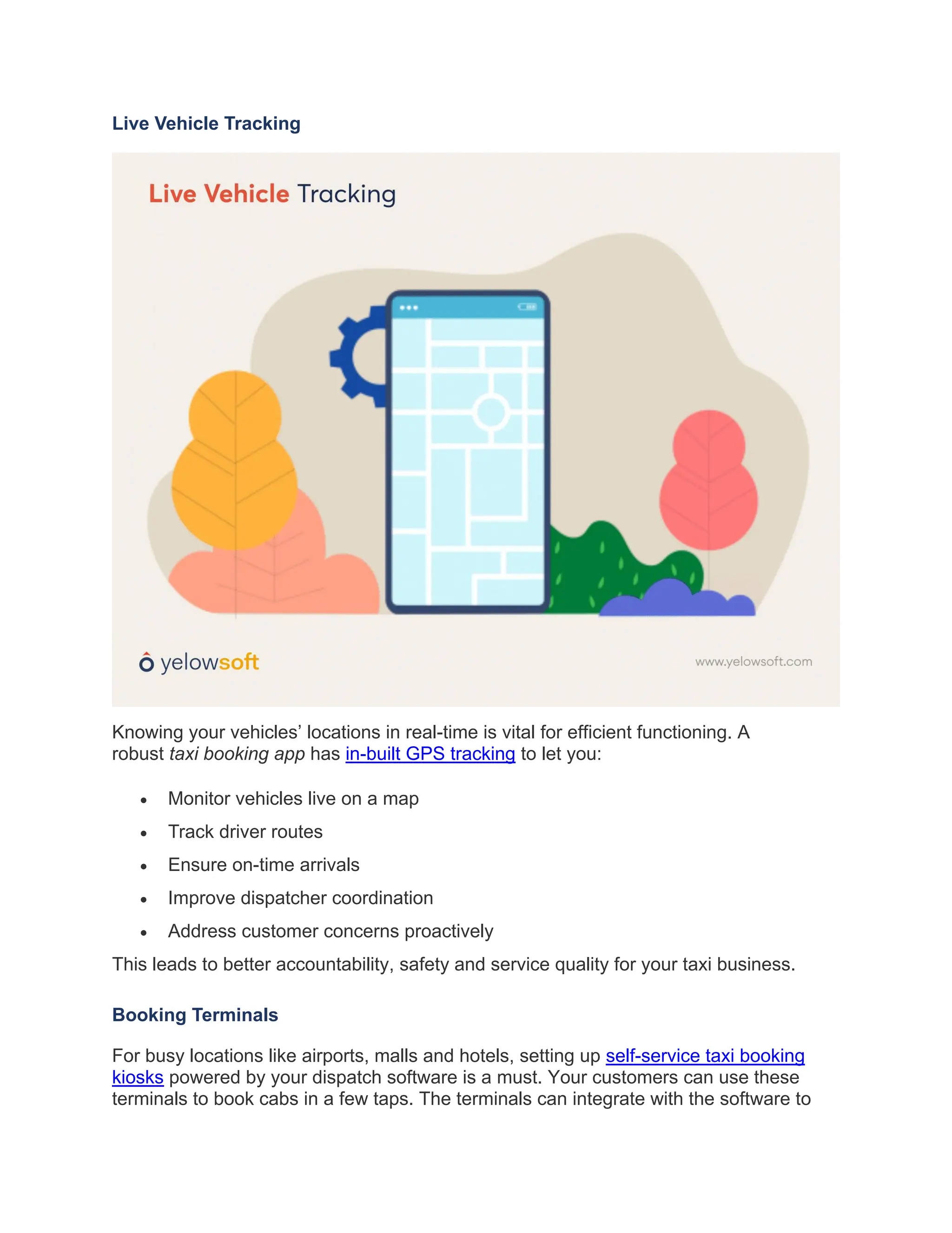 Live Vehicle Tracking
Knowing your vehicles’ locations in real-time is vital for efficient functioning. A
robust taxi booking app has in-built GPS tracking to let you:
• Monitor vehicles live on a map
• Track driver routes
• Ensure on-time arrivals
• Improve dispatcher coordination
• Address customer concerns proactively
This leads to better accountability, safety and service quality for your taxi business.
Booking Terminals
For busy locations like airports, malls and hotels, setting up self-service taxi booking
kiosks powered by your dispatch software is a must. Your customers can use these
terminals to book cabs in a few taps. The terminals can integrate with the software to
 