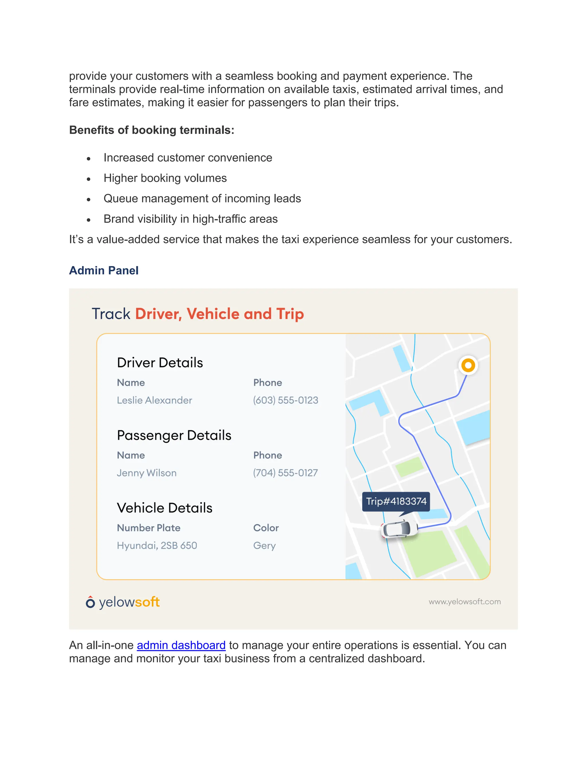 provide your customers with a seamless booking and payment experience. The
terminals provide real-time information on available taxis, estimated arrival times, and
fare estimates, making it easier for passengers to plan their trips.
Benefits of booking terminals:
• Increased customer convenience
• Higher booking volumes
• Queue management of incoming leads
• Brand visibility in high-traffic areas
It’s a value-added service that makes the taxi experience seamless for your customers.
Admin Panel
An all-in-one admin dashboard to manage your entire operations is essential. You can
manage and monitor your taxi business from a centralized dashboard.
 