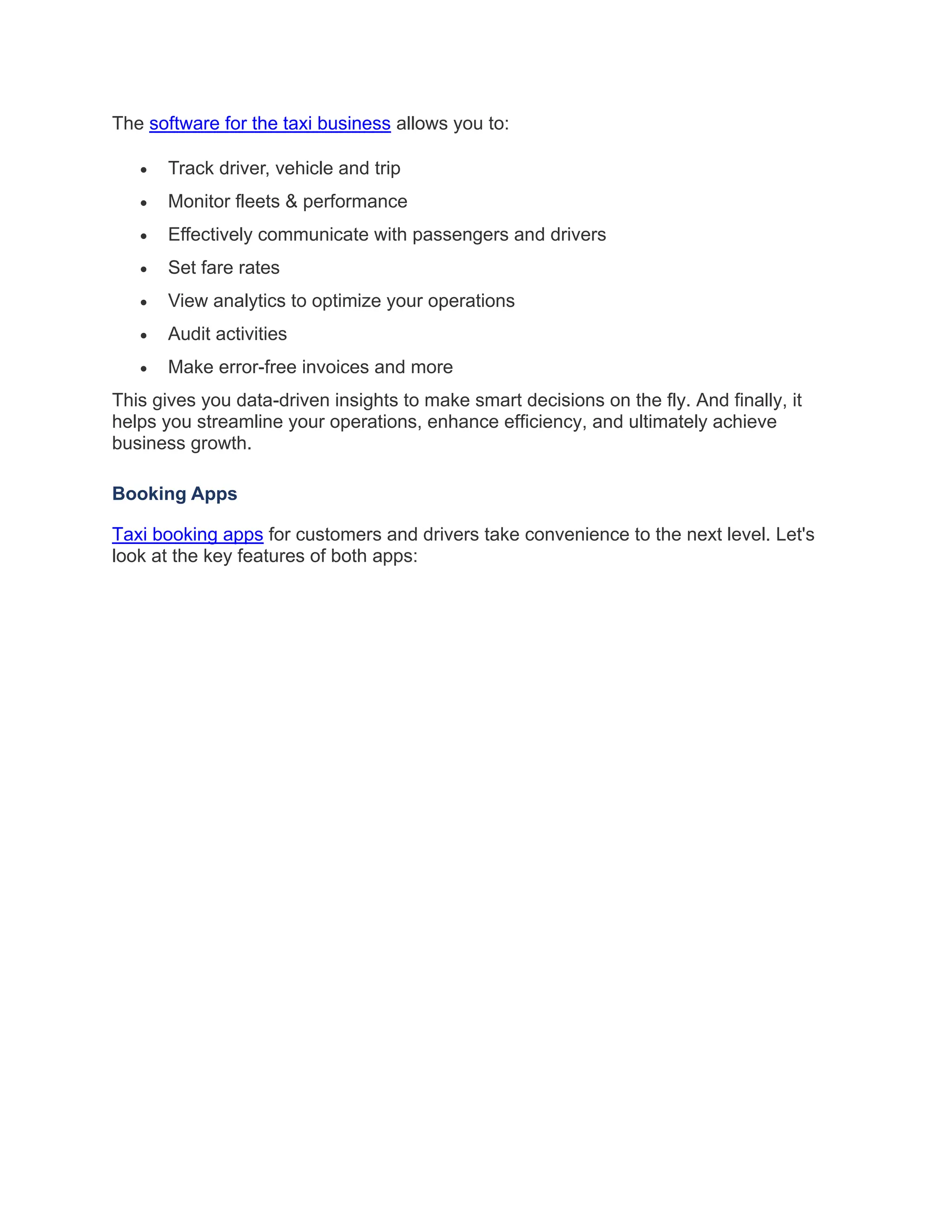 The software for the taxi business allows you to:
• Track driver, vehicle and trip
• Monitor fleets & performance
• Effectively communicate with passengers and drivers
• Set fare rates
• View analytics to optimize your operations
• Audit activities
• Make error-free invoices and more
This gives you data-driven insights to make smart decisions on the fly. And finally, it
helps you streamline your operations, enhance efficiency, and ultimately achieve
business growth.
Booking Apps
Taxi booking apps for customers and drivers take convenience to the next level. Let's
look at the key features of both apps:
 