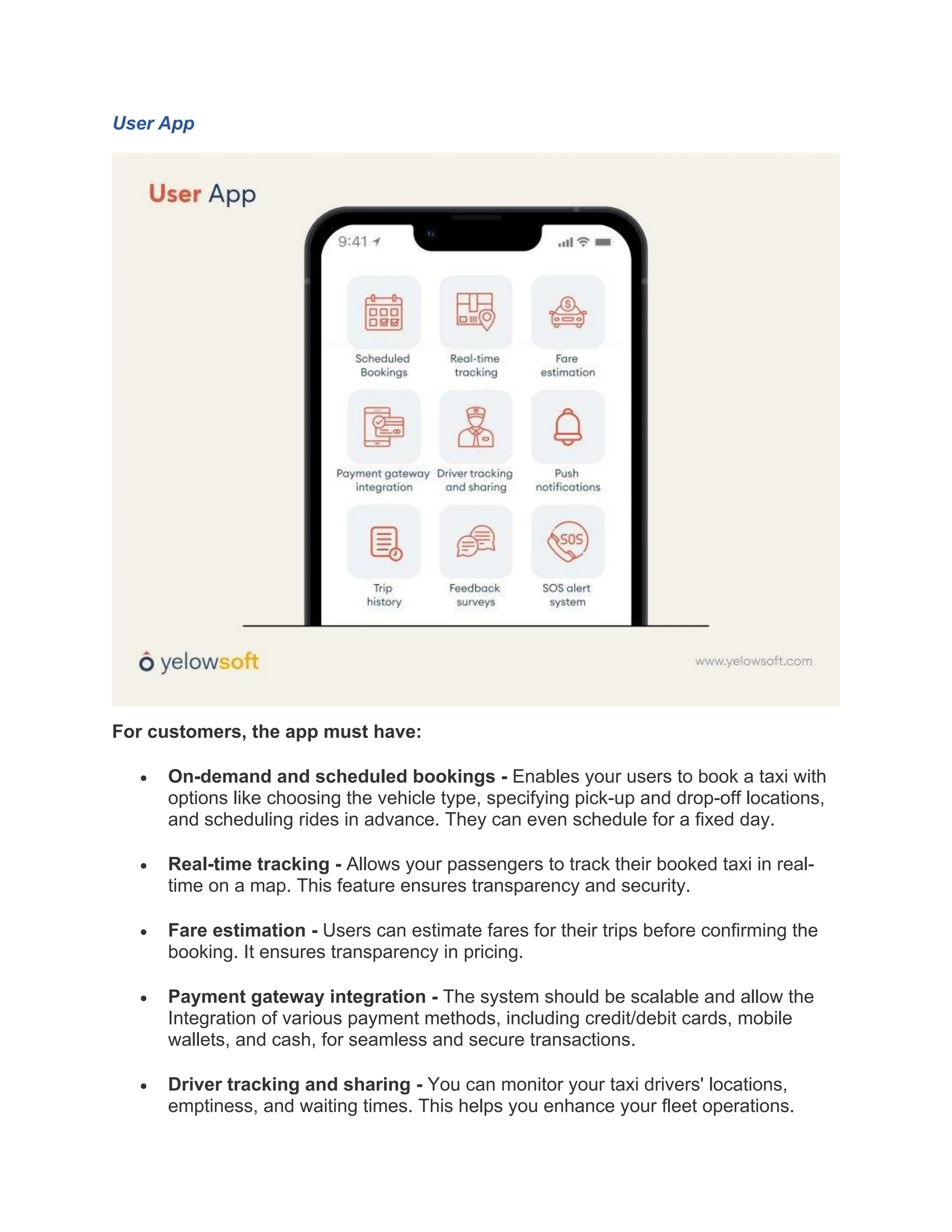 User App
For customers, the app must have:
• On-demand and scheduled bookings - Enables your users to book a taxi with
options like choosing the vehicle type, specifying pick-up and drop-off locations,
and scheduling rides in advance. They can even schedule for a fixed day.
• Real-time tracking - Allows your passengers to track their booked taxi in real-
time on a map. This feature ensures transparency and security.
• Fare estimation - Users can estimate fares for their trips before confirming the
booking. It ensures transparency in pricing.
• Payment gateway integration - The system should be scalable and allow the
Integration of various payment methods, including credit/debit cards, mobile
wallets, and cash, for seamless and secure transactions.
• Driver tracking and sharing - You can monitor your taxi drivers' locations,
emptiness, and waiting times. This helps you enhance your fleet operations.
 