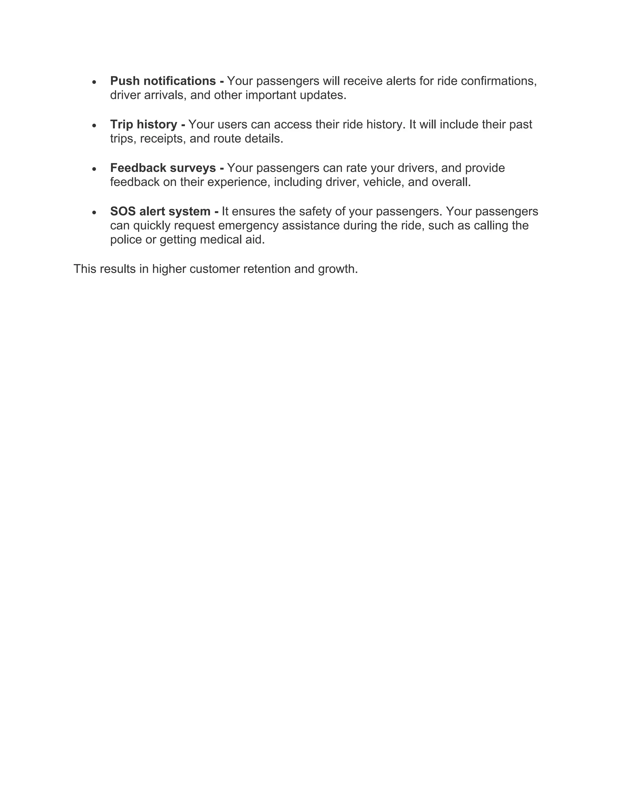 • Push notifications - Your passengers will receive alerts for ride confirmations,
driver arrivals, and other important updates.
• Trip history - Your users can access their ride history. It will include their past
trips, receipts, and route details.
• Feedback surveys - Your passengers can rate your drivers, and provide
feedback on their experience, including driver, vehicle, and overall.
• SOS alert system - It ensures the safety of your passengers. Your passengers
can quickly request emergency assistance during the ride, such as calling the
police or getting medical aid.
This results in higher customer retention and growth.
 