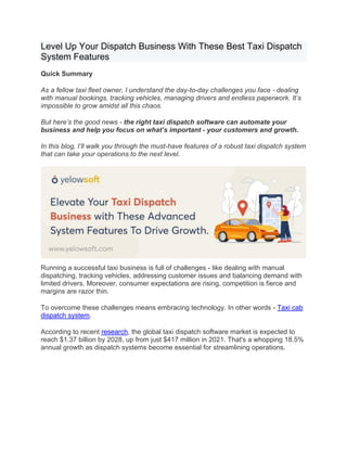 Level Up Your Dispatch Business With These Best Taxi Dispatch
System Features
Quick Summary
As a fellow taxi fleet owner, I understand the day-to-day challenges you face - dealing
with manual bookings, tracking vehicles, managing drivers and endless paperwork. It’s
impossible to grow amidst all this chaos.
But here’s the good news - the right taxi dispatch software can automate your
business and help you focus on what’s important - your customers and growth.
In this blog, I’ll walk you through the must-have features of a robust taxi dispatch system
that can take your operations to the next level.
Running a successful taxi business is full of challenges - like dealing with manual
dispatching, tracking vehicles, addressing customer issues and balancing demand with
limited drivers. Moreover, consumer expectations are rising, competition is fierce and
margins are razor thin.
To overcome these challenges means embracing technology. In other words - Taxi cab
dispatch system.
According to recent research, the global taxi dispatch software market is expected to
reach $1.37 billion by 2028, up from just $417 million in 2021. That's a whopping 18.5%
annual growth as dispatch systems become essential for streamlining operations.
 