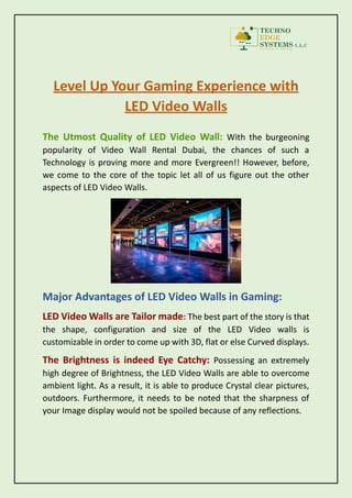 Level Up Your Gaming Experience with
LED Video Walls
The Utmost Quality of LED Video Wall: With the burgeoning
popularity of Video Wall Rental Dubai, the chances of such a
Technology is proving more and more Evergreen!! However, before,
we come to the core of the topic let all of us figure out the other
aspects of LED Video Walls.
Major Advantages of LED Video Walls in Gaming:
LED Video Walls are Tailor made: The best part of the story is that
the shape, configuration and size of the LED Video walls is
customizable in order to come up with 3D, flat or else Curved displays.
The Brightness is indeed Eye Catchy: Possessing an extremely
high degree of Brightness, the LED Video Walls are able to overcome
ambient light. As a result, it is able to produce Crystal clear pictures,
outdoors. Furthermore, it needs to be noted that the sharpness of
your Image display would not be spoiled because of any reflections.
 