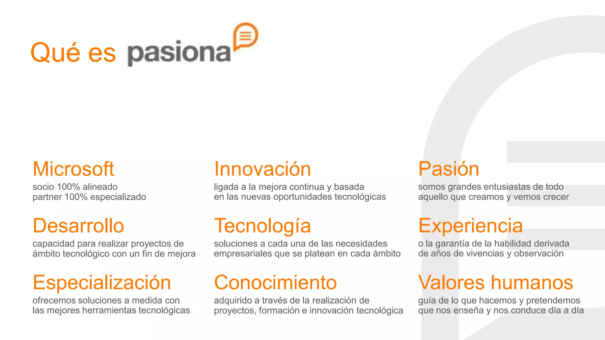 Qué es



Microsoft                                 Innovación                                      Pasión
socio 100% alineado                       ligada a la mejora continua y basada            somos grandes entusiastas de todo
partner 100% especializado                en las nuevas oportunidades tecnológicas        aquello que creamos y vemos crecer


Desarrollo                                Tecnología                                      Experiencia
capacidad para realizar proyectos de      soluciones a cada una de las necesidades        o la garantía de la habilidad derivada
ámbito tecnológico con un fin de mejora   empresariales que se platean en cada ámbito     de años de vivencias y observación


Especialización                           Conocimiento                                    Valores humanos
ofrecemos soluciones a medida con         adquirido a través de la realización de         guía de lo que hacemos y pretendemos
las mejores herramientas tecnológicas     proyectos, formación e innovación tecnológica   que nos enseña y nos conduce día a día
 
