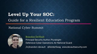 Level Up Your SOC:
Guide for a Resilient Education Program
National Cyber Summit
Brandon DeVault
Principal Security Author, Pluralsight
Defensive Cyber Operations, Air National Guard
/in/brandon-devault @SolderSwag www.devaultsecurity.com
 