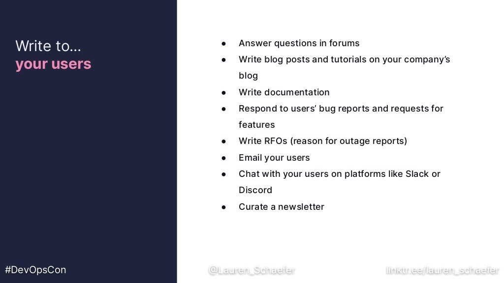 ● Answer questions in forums
● Write blog posts and tutorials on your company’s
blog
● Write documentation
● Respond to users’ bug reports and requests for
features
● Write RFOs (reason for outage reports)
● Email your users
● Chat with your users on platforms like Slack or
Discord
● Curate a newsletter
Write to…
your users
#DevOpsCon @Lauren_Schaefer linktr.ee/lauren_schaefer
 