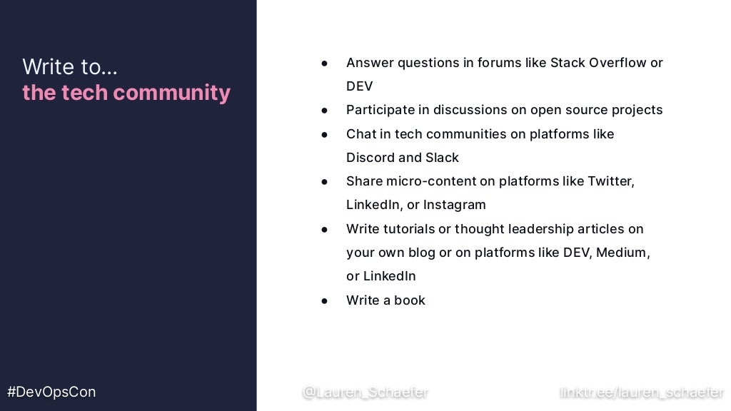 ● Answer questions in forums like Stack Overflow or
DEV
● Participate in discussions on open source projects
● Chat in tech communities on platforms like
Discord and Slack
● Share micro-content on platforms like Twitter,
LinkedIn, or Instagram
● Write tutorials or thought leadership articles on
your own blog or on platforms like DEV, Medium,
or LinkedIn
● Write a book
Write to…
the tech community
#DevOpsCon @Lauren_Schaefer linktr.ee/lauren_schaefer
 
