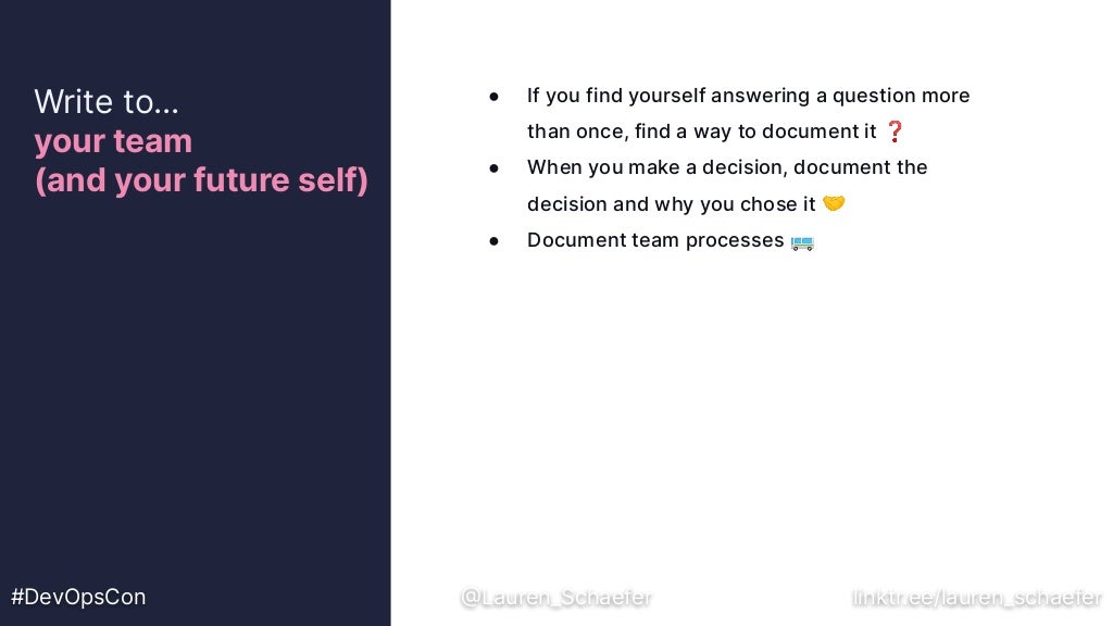 ● If you find yourself answering a question more
than once, find a way to document it ❓
● When you make a decision, document the
decision and why you chose it 🤝
● Document team processes 🚌
Write to…
your team
(and your future self)
#DevOpsCon @Lauren_Schaefer linktr.ee/lauren_schaefer
 