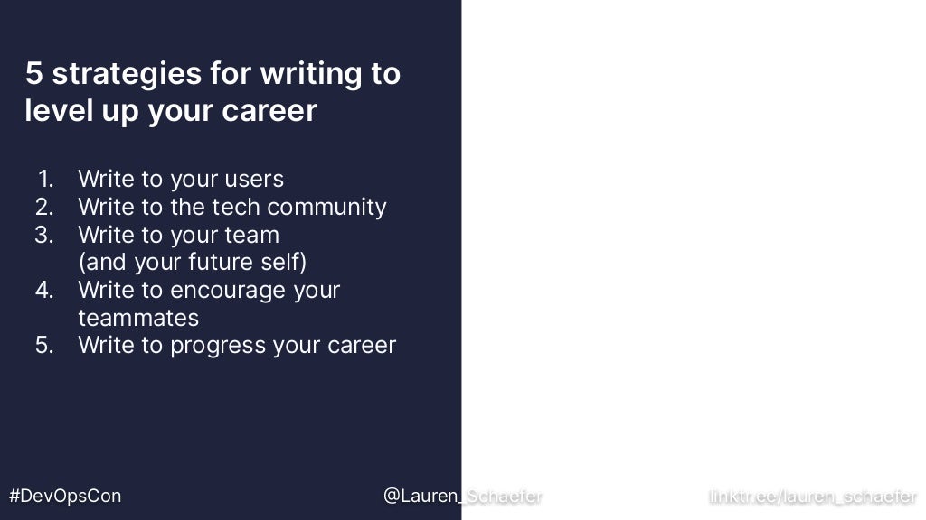 5 strategies for writing to
level up your career
#DevOpsCon @Lauren_Schaefer linktr.ee/lauren_schaefer
1. Write to your users
2. Write to the tech community
3. Write to your team
(and your future self)
4. Write to encourage your
teammates
5. Write to progress your career
 