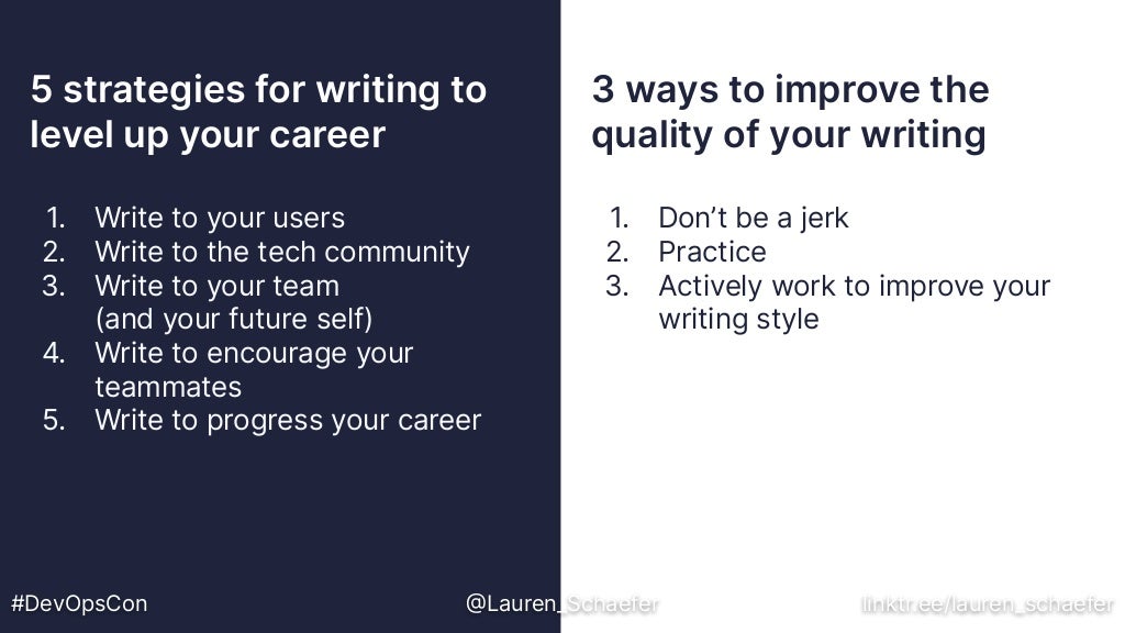 5 strategies for writing to
level up your career
3 ways to improve the
quality of your writing
#DevOpsCon @Lauren_Schaefer linktr.ee/lauren_schaefer
1. Write to your users
2. Write to the tech community
3. Write to your team
(and your future self)
4. Write to encourage your
teammates
5. Write to progress your career
1. Don’t be a jerk
2. Practice
3. Actively work to improve your
writing style
 