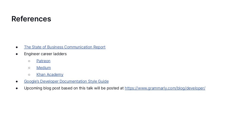 References
● The State of Business Communication Report
● Engineer career ladders
○ Patreon
○ Medium
○ Khan Academy
● Google’s Developer Documentation Style Guide
● Upcoming blog post based on this talk will be posted at https://www.grammarly.com/blog/developer/
 