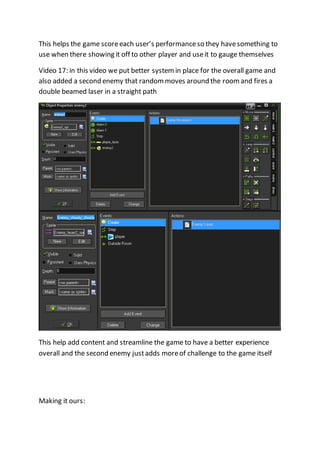 This helps the game score each user’s performance so they have something to 
use when there showing it off to other player and use it to gauge themselves 
Video 17: in this video we put better system in place for the overall game and 
also added a second enemy that random moves around the room and fires a 
double beamed laser in a straight path 
This help add content and streamline the game to have a better experience 
overall and the second enemy just adds more of challenge to the game itself 
Making it ours: 
 