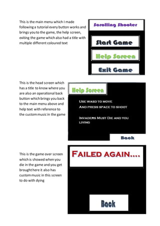 This is the main menu which I made 
following a tutorial every button works and 
brings you to the game, the help screen, 
exiting the game which also had a title with 
multiple different coloured text 
This is the head screen which 
has a title to know where you 
are also an operational back 
button which brings you back 
to the main menu above and 
help text with reference to 
the custom music in the game 
This is the game over screen 
which is showed when you 
die in the game and you get 
brought here it also has 
custom music in this screen 
to do with dying 
 