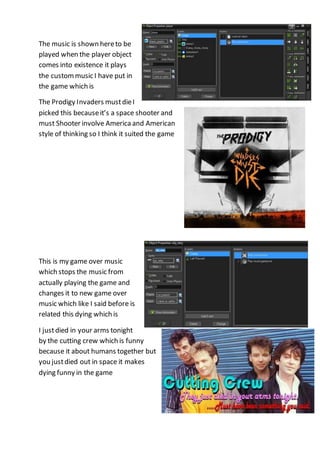 The music is shown here to be 
played when the player object 
comes into existence it plays 
the custom music I have put in 
the game which is 
The Prodigy Invaders must die I 
picked this because it’s a space shooter and 
must Shooter involve America and American 
style of thinking so I think it suited the game 
This is my game over music 
which stops the music from 
actually playing the game and 
changes it to new game over 
music which like I said before is 
related this dying which is 
I just died in your arms tonight 
by the cutting crew which is funny 
because it about humans together but 
you just died out in space it makes 
dying funny in the game 
 