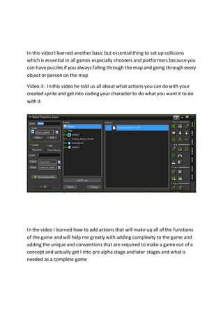 In this video I learned another basic but essential thing to set up collisions 
which is essential in all games especially shooters and platformers because you 
can have puzzles if you always falling through the map and going through every 
object or person on the map 
Video 3: In this video he told us all about what actions you can do with your 
created sprite and get into coding your character to do what you want it to do 
with it 
In the video I learned how to add actions that will make up all of the functions 
of the game and will help me greatly with adding complexity to the game and 
adding the unique and conventions that are required to make a game out of a 
concept and actually get I into pre alpha stage and later stages and what is 
needed as a complete game 
 